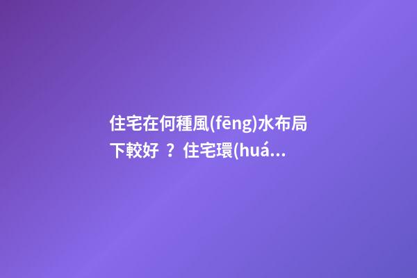 住宅在何種風(fēng)水布局下較好？住宅環(huán)境的風(fēng)水布局